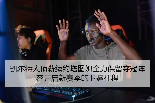 凯尔特人顶薪续约塔图姆全力保留夺冠阵容开启新赛季的卫冕征程